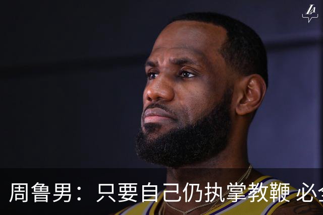周鲁男：只要自己仍执掌教鞭 必全力以赴实现华大男篮的十冠荣耀